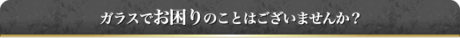 ガラスでお困りのことはございませんか？